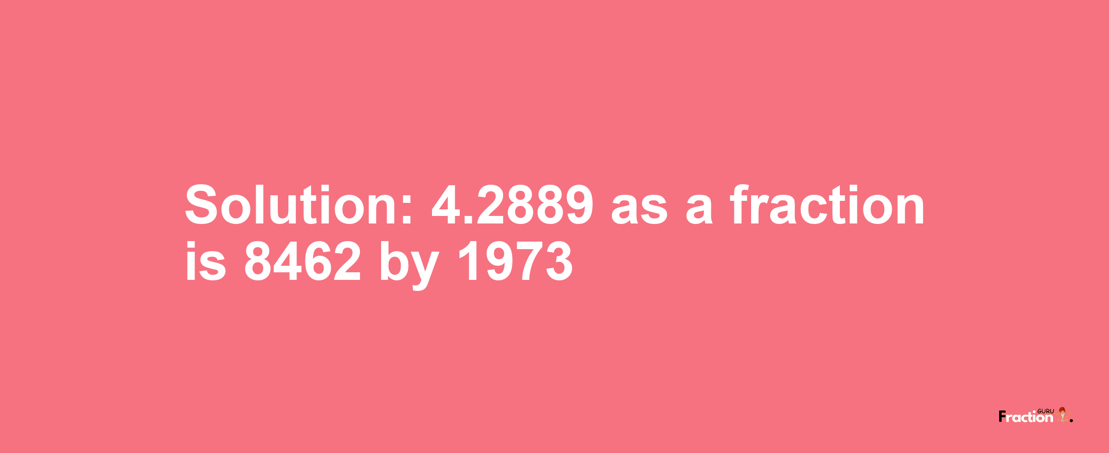 Solution:4.2889 as a fraction is 8462/1973